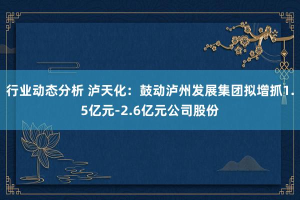 行业动态分析 泸天化：鼓动泸州发展集团拟增抓1.5亿元-2.6亿元公司股份