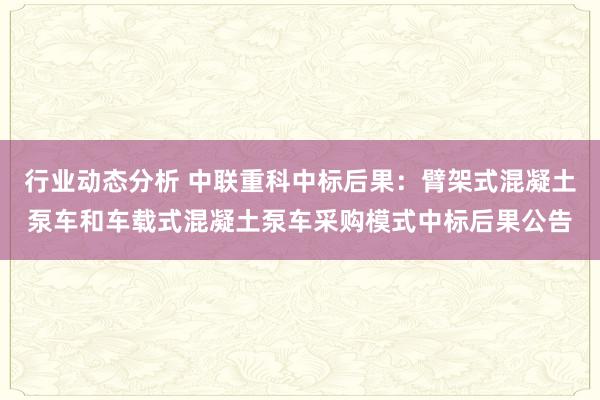 行业动态分析 中联重科中标后果：臂架式混凝土泵车和车载式混凝土泵车采购模式中标后果公告