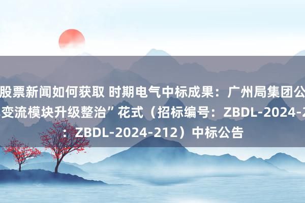 股票新闻如何获取 时期电气中标成果：广州局集团公司“HXD1机车变流模块升级整治”花式（招标编号：ZBDL-2024-212）中标公告