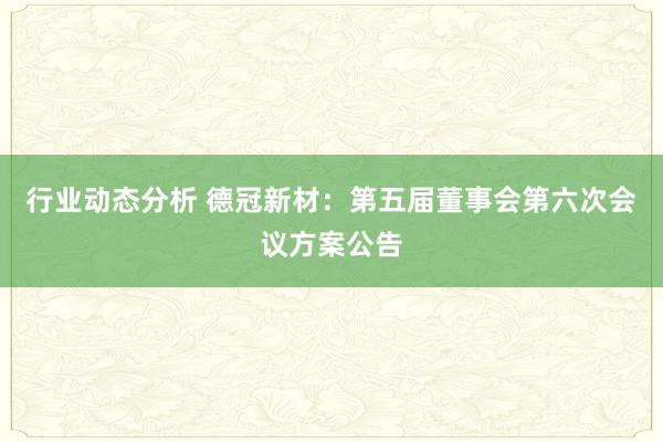 行业动态分析 德冠新材：第五届董事会第六次会议方案公告