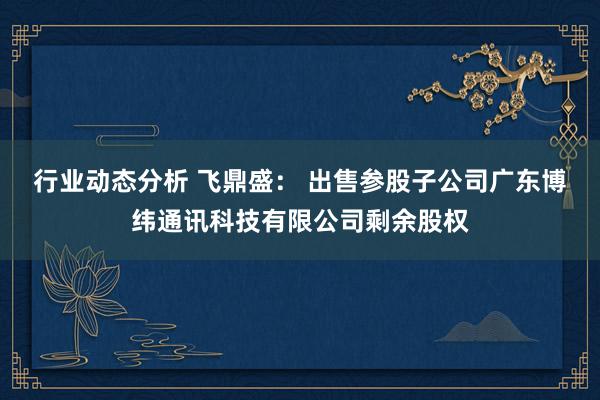 行业动态分析 飞鼎盛： 出售参股子公司广东博纬通讯科技有限公司剩余股权