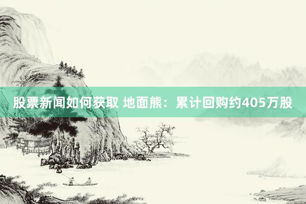 股票新闻如何获取 地面熊：累计回购约405万股