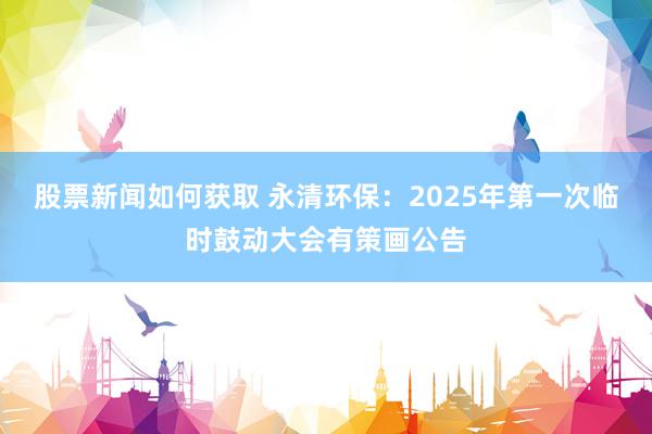 股票新闻如何获取 永清环保：2025年第一次临时鼓动大会有策画公告