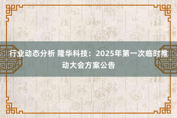 行业动态分析 隆华科技：2025年第一次临时推动大会方案公告