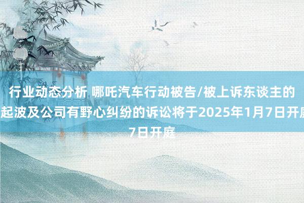 行业动态分析 哪吒汽车行动被告/被上诉东谈主的1起波及公司有野心纠纷的诉讼将于2025年1月7日开庭