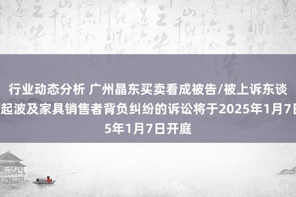 行业动态分析 广州晶东买卖看成被告/被上诉东谈主的1起波及家具销售者背负纠纷的诉讼将于2025年1月7日开庭