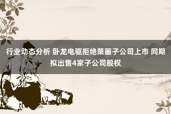 行业动态分析 卧龙电驱拒绝策画子公司上市 同期拟出售4家子公司股权