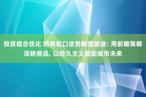 投资组合优化 招商蛇口逆势解围旅途: 用前瞻策略深耕居品, 以经久主义赋能城市未来