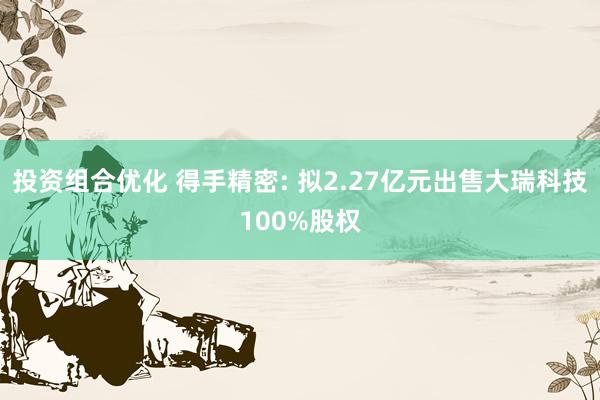 投资组合优化 得手精密: 拟2.27亿元出售大瑞科技100%股权