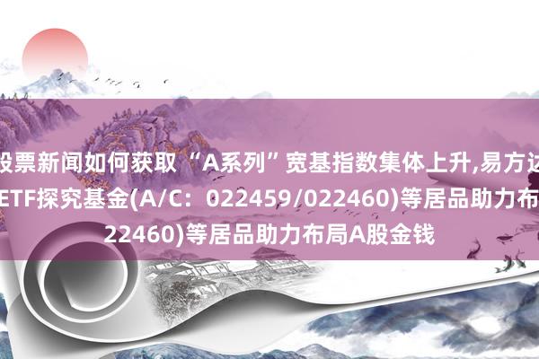 股票新闻如何获取 “A系列”宽基指数集体上升,易方达中证A500ETF探究基金(A/C：022459/022460)等居品助力布局A股金钱