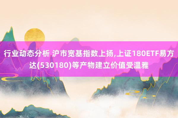 行业动态分析 沪市宽基指数上扬,上证180ETF易方达(530180)等产物建立价值受温雅