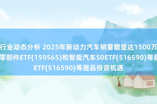 行业动态分析 2025年新动力汽车销量瞻望达1500万辆,羡慕汽车零部件ETF(159565)和智能汽车50ETF(516590)等居品投资机遇