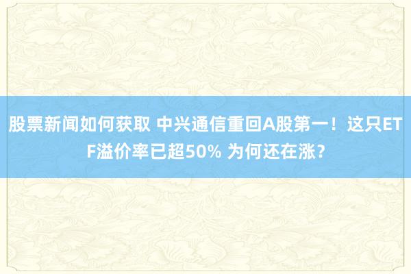 股票新闻如何获取 中兴通信重回A股第一！这只ETF溢价率已超50% 为何还在涨？