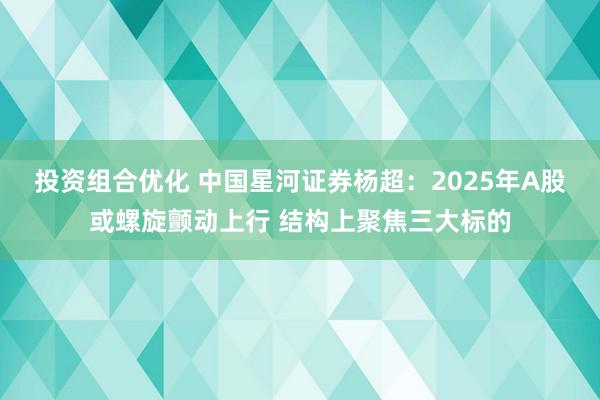 投资组合优化 中国星河证券杨超：2025年A股或螺旋颤动上行 结构上聚焦三大标的