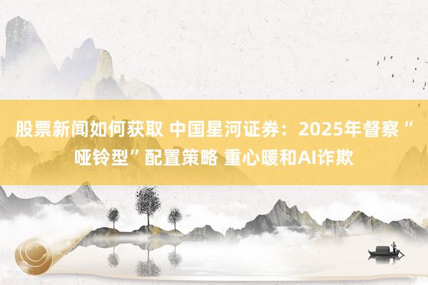 股票新闻如何获取 中国星河证券：2025年督察“哑铃型”配置策略 重心暖和AI诈欺