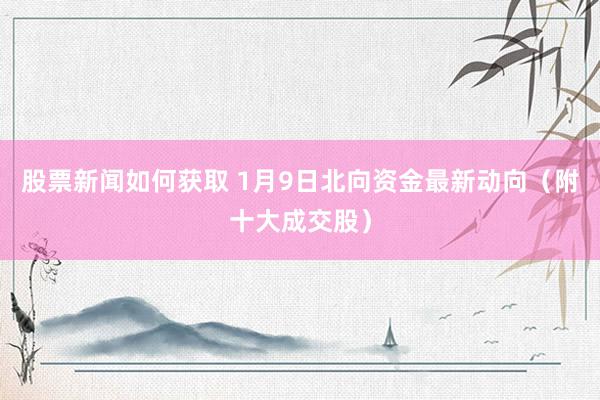 股票新闻如何获取 1月9日北向资金最新动向（附十大成交股）