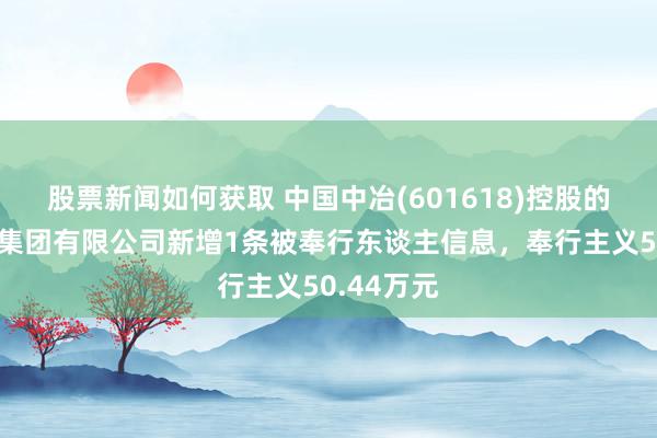 股票新闻如何获取 中国中冶(601618)控股的中国三冶集团有限公司新增1条被奉行东谈主信息，奉行主义50.44万元