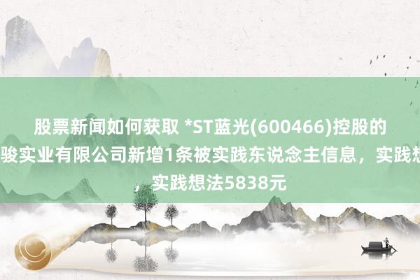 股票新闻如何获取 *ST蓝光(600466)控股的四川蓝光和骏实业有限公司新增1条被实践东说念主信息，实践想法5838元