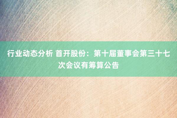 行业动态分析 首开股份：第十届董事会第三十七次会议有筹算公告