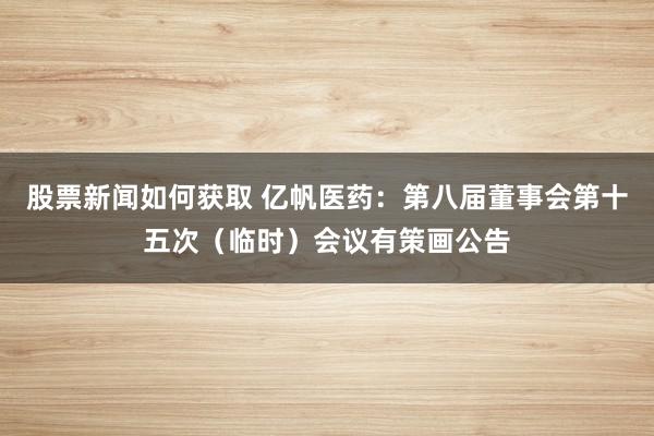 股票新闻如何获取 亿帆医药：第八届董事会第十五次（临时）会议有策画公告