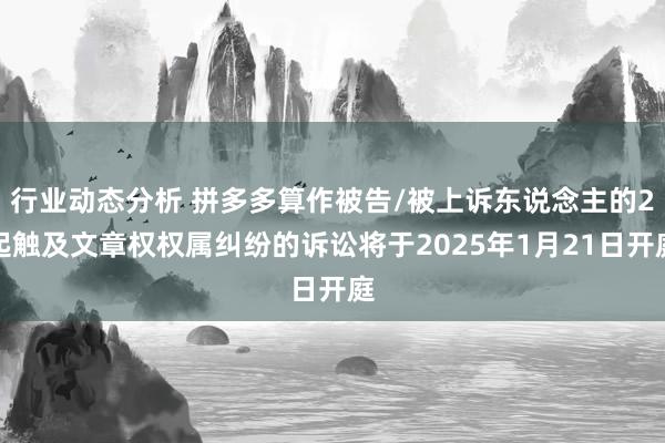 行业动态分析 拼多多算作被告/被上诉东说念主的2起触及文章权权属纠纷的诉讼将于2025年1月21日开庭