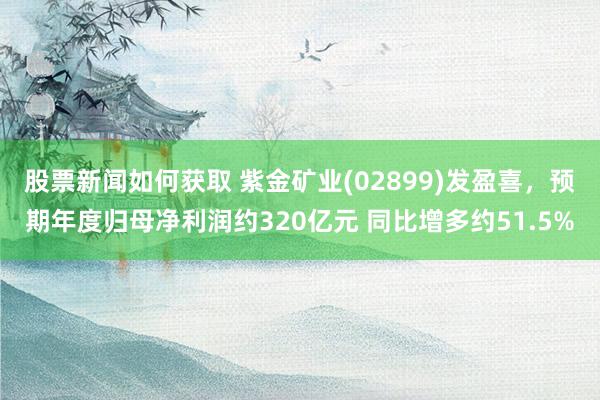 股票新闻如何获取 紫金矿业(02899)发盈喜，预期年度归母净利润约320亿元 同比增多约51.5%