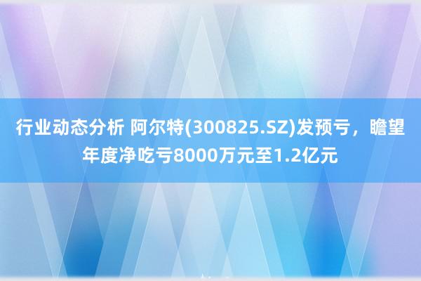 行业动态分析 阿尔特(300825.SZ)发预亏，瞻望年度净吃亏8000万元至1.2亿元