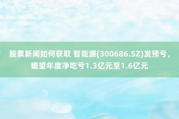 股票新闻如何获取 智能源(300686.SZ)发预亏，瞻望年度净吃亏1.3亿元至1.6亿元