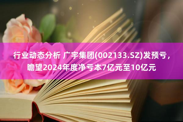 行业动态分析 广宇集团(002133.SZ)发预亏，瞻望2024年度净亏本7亿元至10亿元