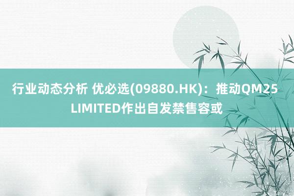 行业动态分析 优必选(09880.HK)：推动QM25 LIMITED作出自发禁售容或