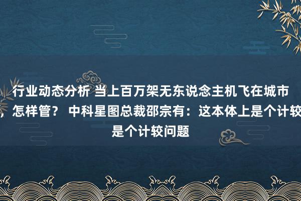 行业动态分析 当上百万架无东说念主机飞在城市上空，怎样管？ 中科星图总裁邵宗有：这本体上是个计较问题