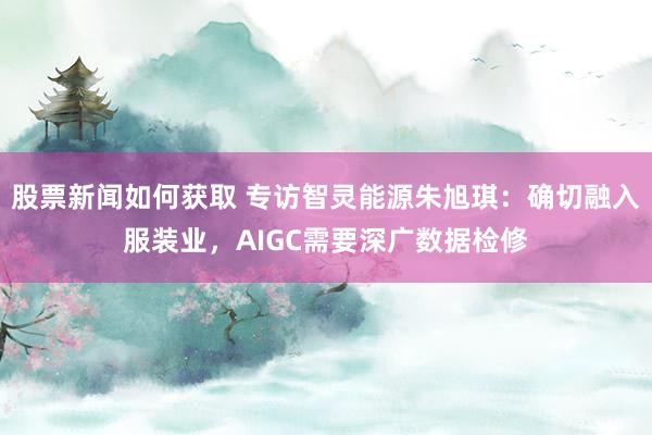 股票新闻如何获取 专访智灵能源朱旭琪：确切融入服装业，AIGC需要深广数据检修