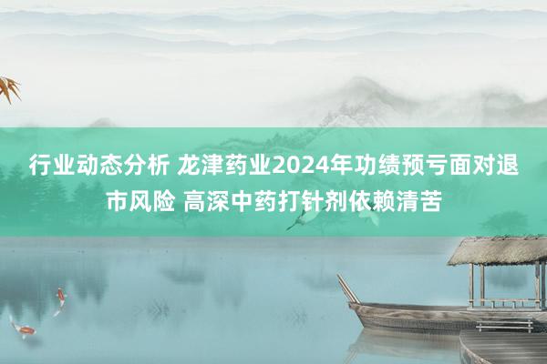 行业动态分析 龙津药业2024年功绩预亏面对退市风险 高深中药打针剂依赖清苦