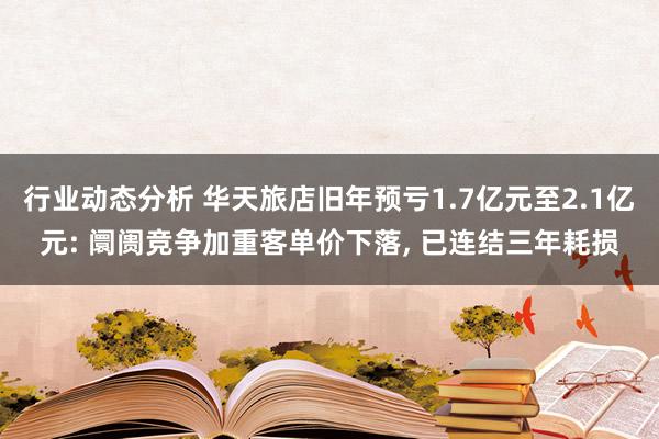 行业动态分析 华天旅店旧年预亏1.7亿元至2.1亿元: 阛阓竞争加重客单价下落, 已连结三年耗损