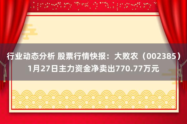 行业动态分析 股票行情快报：大败农（002385）1月27日主力资金净卖出770.77万元