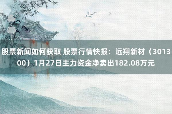 股票新闻如何获取 股票行情快报：远翔新材（301300）1月27日主力资金净卖出182.08万元