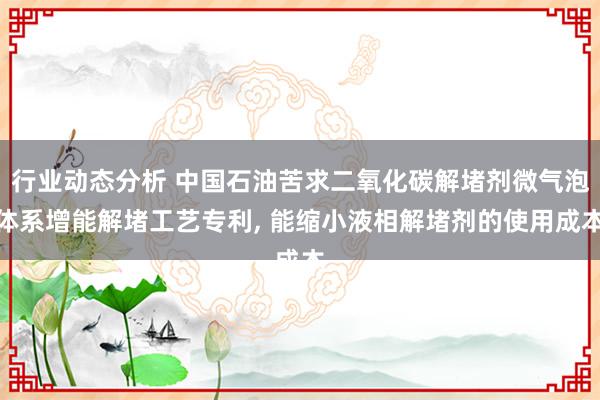 行业动态分析 中国石油苦求二氧化碳解堵剂微气泡体系增能解堵工艺专利, 能缩小液相解堵剂的使用成本