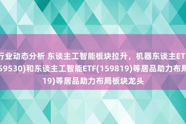 行业动态分析 东谈主工智能板块拉升，机器东谈主ETF易方达(159530)和东谈主工智能ETF(159819)等居品助力布局板块龙头