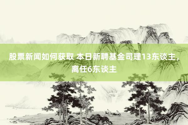 股票新闻如何获取 本日新聘基金司理13东谈主，离任6东谈主