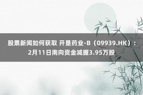 股票新闻如何获取 开垦药业-B（09939.HK）：2月11日南向资金减握3.95万股