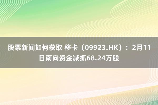 股票新闻如何获取 移卡（09923.HK）：2月11日南向资金减抓68.24万股