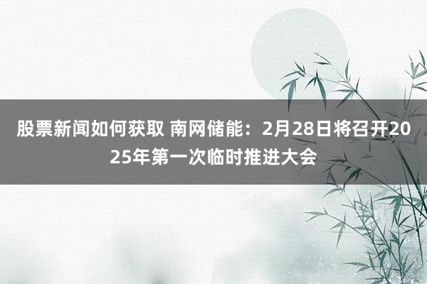 股票新闻如何获取 南网储能：2月28日将召开2025年第一次临时推进大会