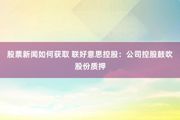 股票新闻如何获取 联好意思控股：公司控股鼓吹股份质押