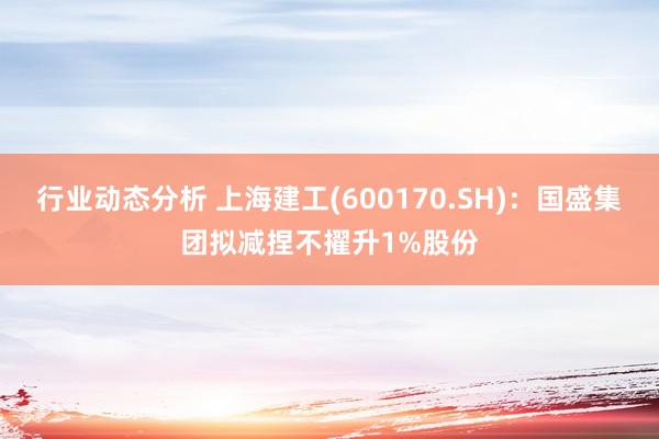 行业动态分析 上海建工(600170.SH)：国盛集团拟减捏不擢升1%股份