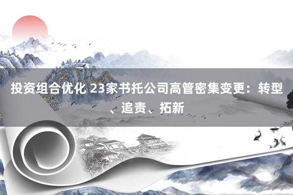 投资组合优化 23家书托公司高管密集变更：转型、追责、拓新