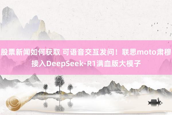 股票新闻如何获取 可语音交互发问！联思moto肃穆接入DeepSeek-R1满血版大模子