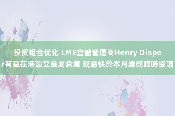 投资组合优化 LME倉儲營運商Henry Diaper有益在港設立金屬倉庫 或最快於本月達成臨時協議