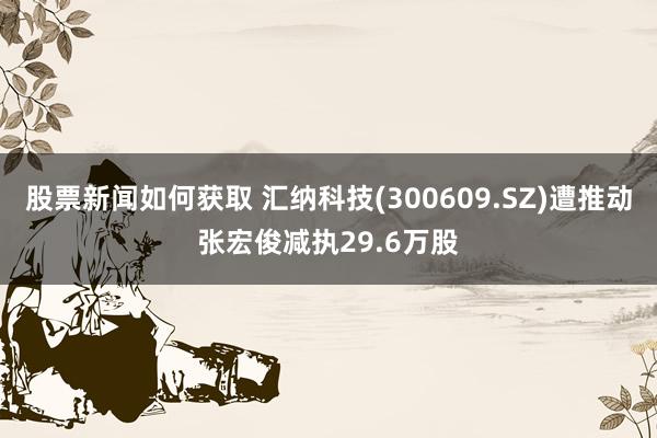 股票新闻如何获取 汇纳科技(300609.SZ)遭推动张宏俊减执29.6万股