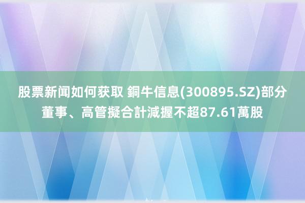 股票新闻如何获取 銅牛信息(300895.SZ)部分董事、高管擬合計減握不超87.61萬股