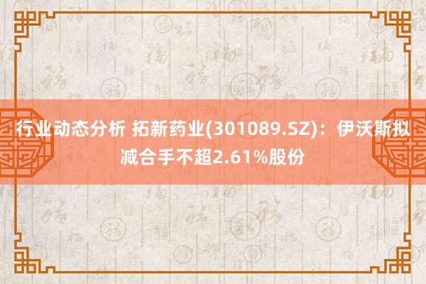 行业动态分析 拓新药业(301089.SZ)：伊沃斯拟减合手不超2.61%股份